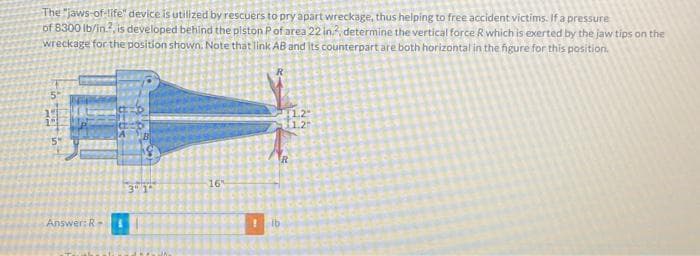 The "jaws-of-life" device is utilized by rescuers to pry apart wreckage, thus helping to free accident victims. If a pressure
of 8300 lb/in?, is developed behind the piston P of area 22 in2, determine the vertical force R which is exerted by the jaw tips on the
wreckage for the position shown. Note that link AB and its counterpart are both horizontal in the figure for this position.
5
14
122
Answer: R
3 1
16
! ib
R
1.2
1.2