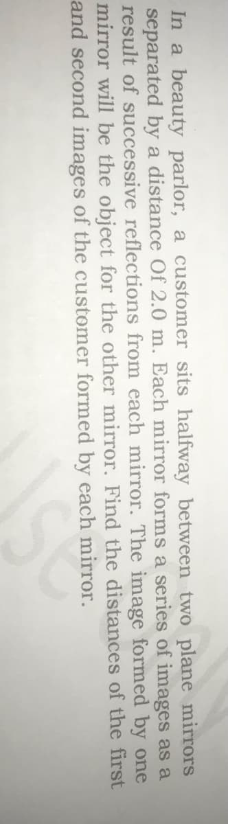 In a beauty parlor, a customer sits halfway between two plane mirrors
separated by a distance Of 2.0 m. Each mirror forms a series of images as a
result of successive reflections from each mirror. The image formed by one
mirror will be the object for the other mirror. Find the distances of the first
and second images of the customer formed by each mirror.
