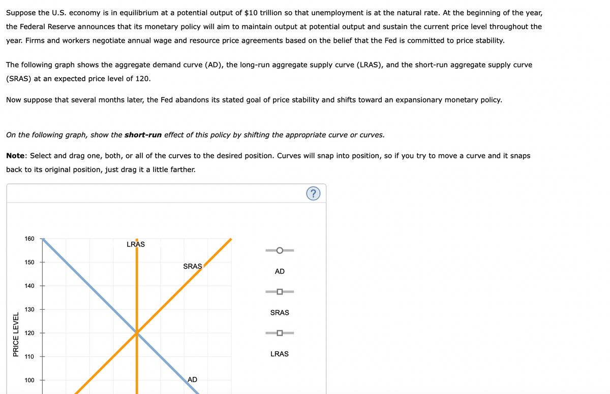 Suppose the U.S. economy is in equilibrium at a potential output of $10 trillion so that unemployment is at the natural rate. At the beginning of the year,
the Federal Reserve announces that its monetary policy will aim to maintain output at potential output and sustain the current price level throughout the
year. Firms and workers negotiate annual wage and resource price agreements based on the belief that the Fed is committed to price stability.
The following graph shows the aggregate demand curve (AD), the long-run aggregate supply curve (LRAS), and the short-run aggregate supply curve
(SRAS) at an expected price level of 120.
Now suppose that several months later, the Fed abandons its stated goal of price stability and shifts toward an expansionary monetary policy.
On the following graph, show the short-run effect of this policy by shifting the appropriate curve or curves.
Note: Select and drag one, both, or all of the curves to the desired position. Curves will snap into position, so if you try to move a curve and it snaps
back to its original position, just drag it a little farther.
PRICE LEVEL
160
150
140
130
120
110
100
LRAS
SRAS
AD
AD
|
SRAS
LRAS