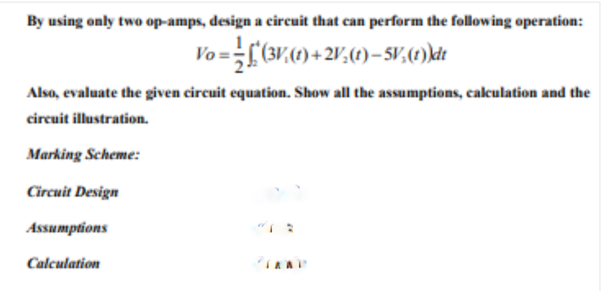 By using only two op-amps, design a circuit that can perform the following operation:
Vo ==
Also, evaluate the given circuit equation. Show all the assumptions, calculation and the
circuit illustration.
Marking Scheme:
Circuit Design
Assumptions
Calculation
