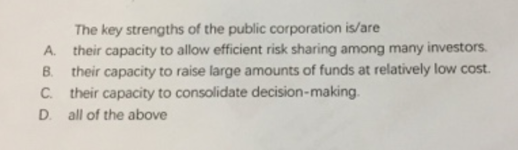 The key strengths of the public corporation is/are
A. their capacity to allow efficient risk sharing among many investors.
B. their capacity to raise large amounts of funds at relatively low cost.
C. their capacity to consolidate decision-making.
D. all of the above
