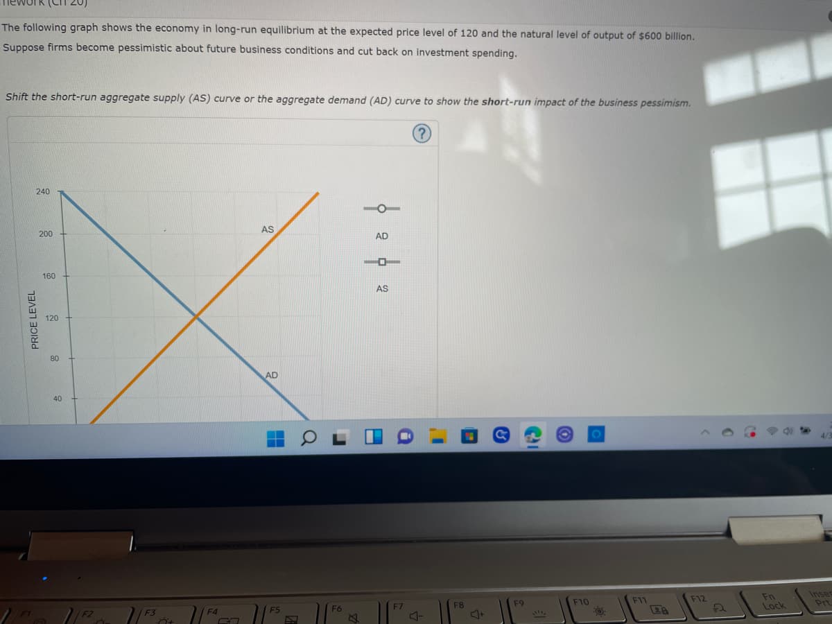 The following graph shows the economy in long-run equilibrium at the expected price level of 120 and the natural level of output of $600 billion.
Suppose firms become pessimistic about future business conditions and cut back on investment spending.
Shift the short-run aggregate supply (AS) curve or the aggregate demand (AD) curve to show the short-run impact of the business pessimism.
?
240
AS
PRICE LEVEL
200
160
120
80
40
F2
Ő
F3
Ö+
F4
AD
F5
0
F6
AD
-D
AS
F7
F8
(9
F9
CI
S
F10
O:
F11
F12
Fn
Lock
Inser