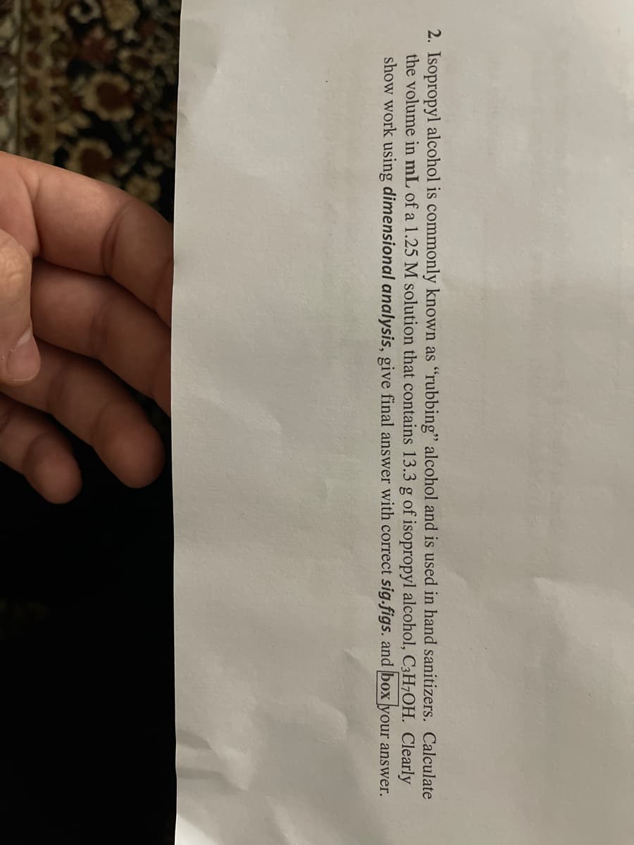 2. Isopropyl alcohol is commonly known as "rubbing" alcohol and is used in hand sanitizers. Calculate
the volume in mL of a 1.25 M solution that contains 13.3 g of isopropyl alcohol, C3H7OH. Clearly
show work using dimensional analysis, give final answer with correct sig.figs. and box your answer.
