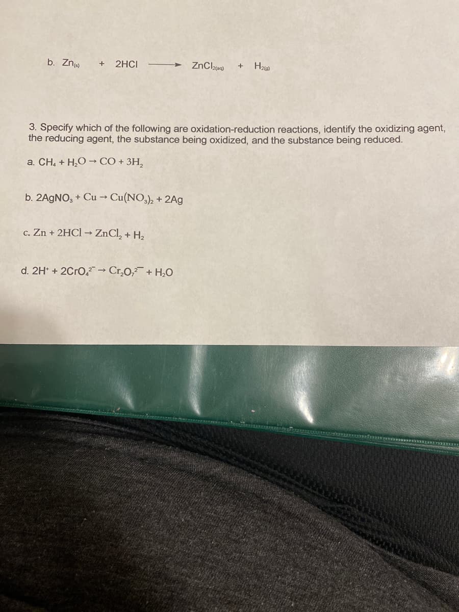 b. Zn
2HCI
3. Specify which of the following are oxidation-reduction reactions, identify the oxidizing agent,
the reducing agent, the substance being oxidized, and the substance being reduced.
a. CH, + H,O → CÓ + 3H,
b. 2AGNO, + Cu -→ Cu(NO,), + 2Ag
c. Zn + 2HC1 → ZnCl, + H2
d. 2H* + 2Cro, → Cr,0,+ H,O
