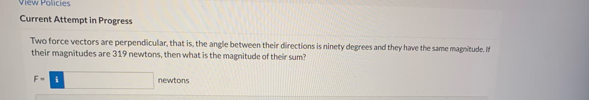 View Policies
Current Attempt in Progress
Two force vectors are perpendicular, that is, the angle between their directions is ninety degrees and they have the same magnitude. If
their magnitudes are 319 newtons, then what is the magnitude of their sum?
F =
newtons
