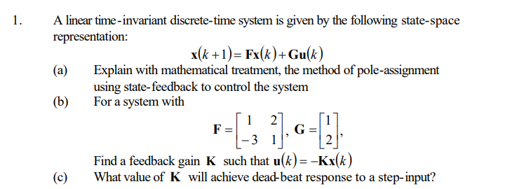 1.
A linear time-invariant discrete-time system is given by the following state-space
representation:
(a)
(b)
(c)
x(k+1)= Fx(k)+ Gu(k)
Explain with mathematical treatment, the method of pole-assignment
using state-feedback to control the system
For a system with
F
1
-₁ 2]. G = [2].
1
Find a feedback gain K such that u(k)= -Kx(k)
What value of K will achieve dead-beat response to a step-input?