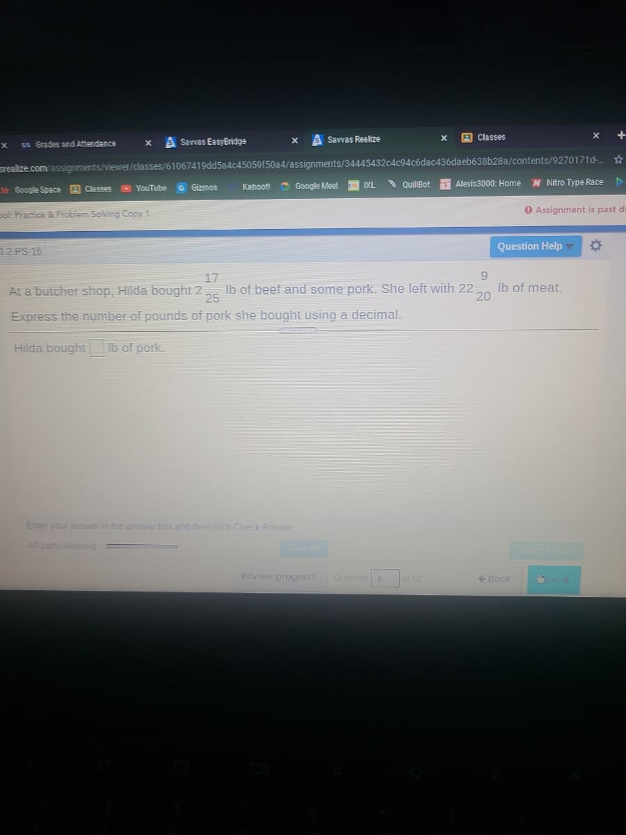 A Classes
+
ss Grades and Attendance
A Sarvas EasyEridge
Savvas Realize
srealize.com/assignments/viewer/classes/61067419dd5a4c45059f50a4/assignments/34445432c4c94c6dac436daeb638b28a/contents/9270171d-.
N Nitro Type Race
Kahoot!
Google Meet
IXL
QuillBot
Alexis3000: Home
Google Space A Classes YouTube G Gizmos
ot Practice & Problem Solving Copy 1
O Assignment is past di
12 PS-16
Question Help
9.
Ib of meat.
20
17
At a butcher shop, Hilda bought 2
Ib of beef and some pork. She left with 22
25
Express the number of pounds of pork she bought using a decimal.
Hilda bought
Ib of pork.
Enter your answer in the answer box and then click Check Answer.
All pans shoving
Cler All
Ch
Review progress
Question 8
of 12
Back
ext
