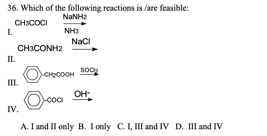 36. Which of the following reactions is /are feasible:
NaNH2
CH3COCI
I.
NH3
NaCl
СНЗСONH2
II.
SOCI2
O)-CH2COOH
III.
OH-
O-cocI
-COCI
IV.
A. I and II only B. I only C. I, III and IV D. III and IV
