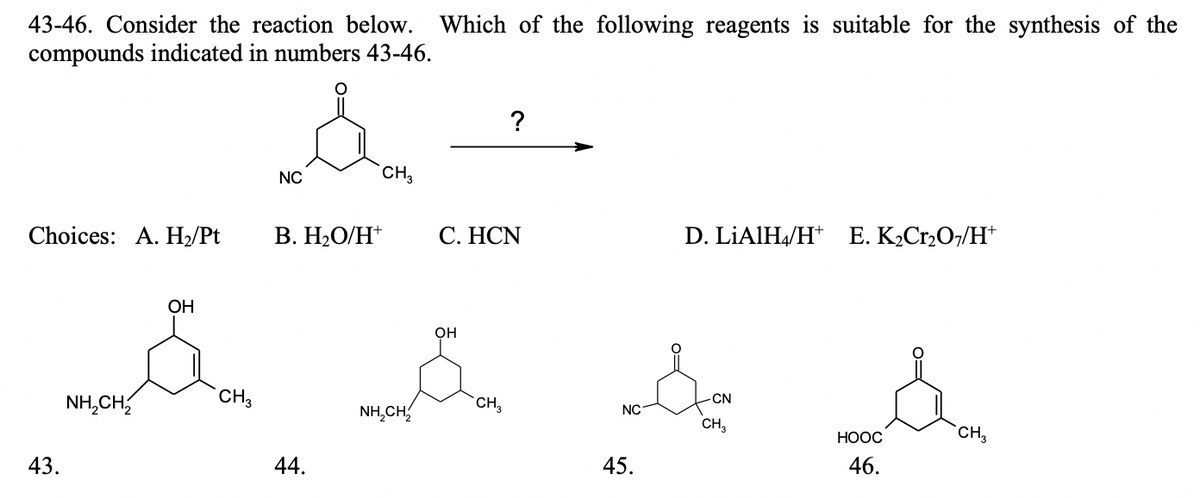 ML.CH CH,
43-46. Consider the reaction below. Which of the following reagents is suitable for the synthesis of the
compounds indicated in numbers 43-46.
CH3
NC
Choices: A. H/Pt
В. Н.О/Н*
С. НCN
D. LİAIH4/H* E. K2Cr2O7/H*
OH
он
NH,CH,
CH3
-CN
NH,CH,
CH,
NC
CH,
НООС
CH,
43.
44.
45.
46.
