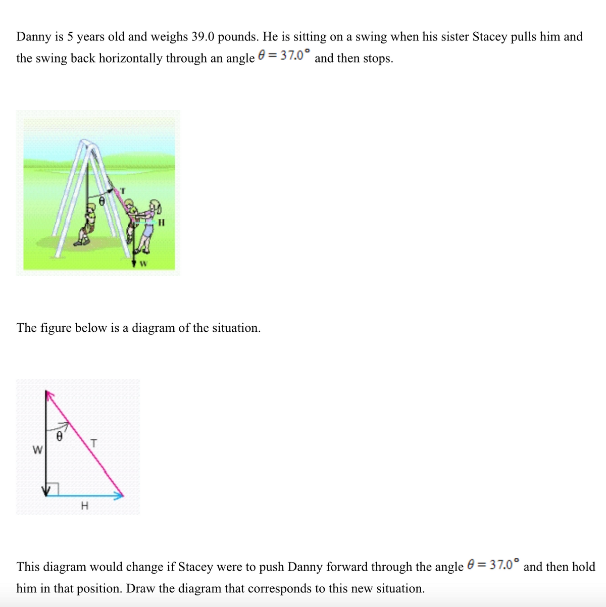 Danny is 5 years old and weighs 39.0 pounds. He is sitting on a swing when his sister Stacey pulls him and
the swing back horizontally through an angle e = 37.0° and then stops.
The figure below is a diagram of the situation.
T
W
This diagram would change if Stacey were to push Danny forward through the angle e = 37.0° and then hold
%3D
him in that position. Draw the diagram that corresponds to this new situation.
