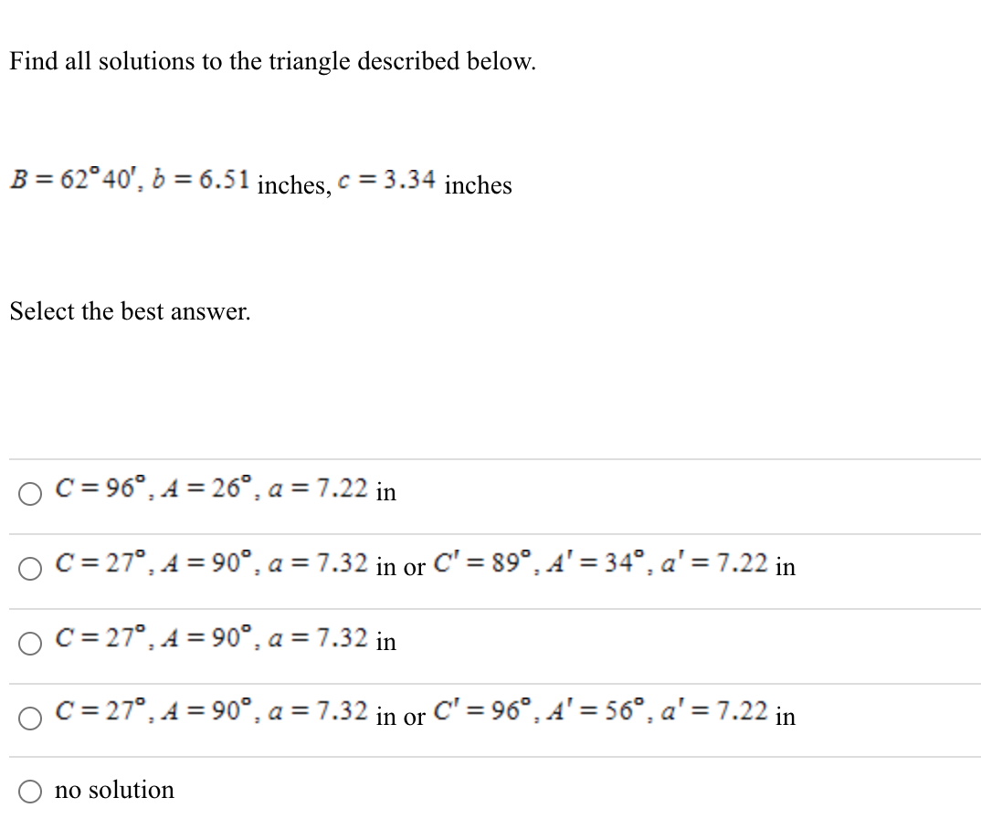 Find all solutions to the triangle described below.
B = 62°40', b = 6.51 inches, c = 3.34 inches
Select the best answer.
C = 96°, A = 26°, a = 7.22 in
C = 27°, A = 90°, a = 7.32 in or C' = 89°, A' = 34°, a' = 7.22 in
O C= 27°, A = 90°, a = 7.32 in
C = 27°, A = 90°, a = 7.32 in or
C' = 96°, A' = 56°, a' = 7.22 in
no solution
