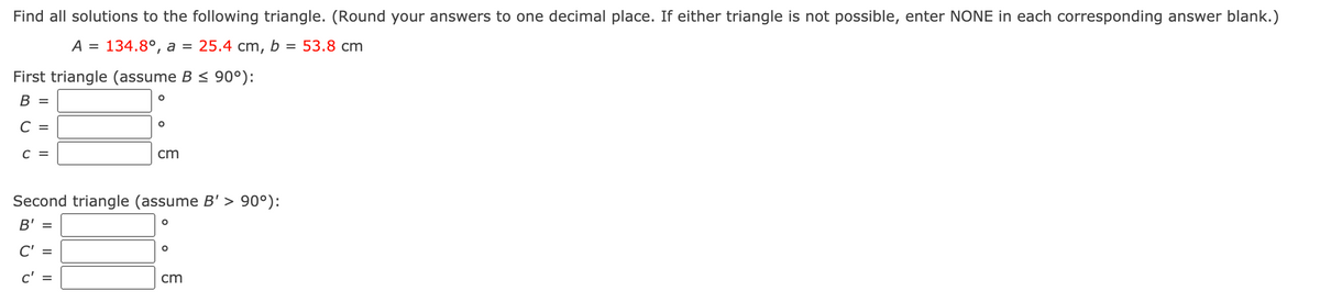 Find all solutions to the following triangle. (Round your answers to one decimal place. If either triangle is not possible, enter NONE in each corresponding answer blank.)
A =
134.8°, а %3
25.4 cm, b =
53.8 cm
First triangle (assume B < 90°):
В —
C =
cm
Second triangle (assume B' > 90°):
B' =
C' =
c' =
cm
