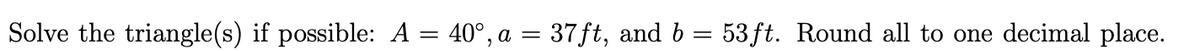 Solve the triangle(s) if possible: A = 40°, a = 37ft, and b = 53ft. Round all to one decimal place.
