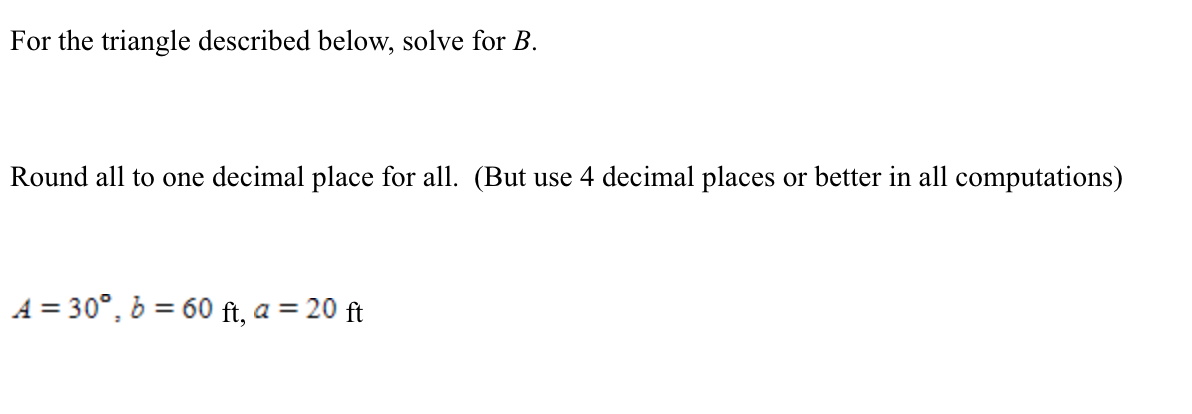 For the triangle described below, solve for B.
Round all to one decimal place for all. (But use 4 decimal places or better in all computations)
A = 30°, b = 60 ft, a = 20 ft
