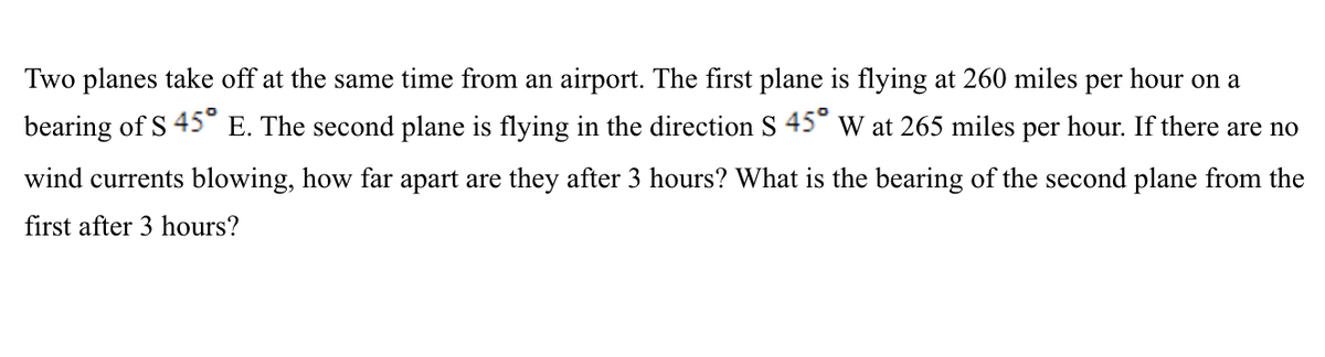 Two planes take off at the same time from an airport. The first plane is flying at 260 miles per hour on a
bearing of S 45° E. The second plane is flying in the direction S 45° w at 265 miles per hour. If there are no
wind currents blowing, how far apart are they after 3 hours? What is the bearing of the second plane from the
first after 3 hours?
