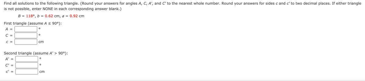 Find all solutions to the following triangle. (Round your answers for angles A, C, A', and C' to the nearest whole number. Round your answers for sides c and c' to two decimal places. If either triangle
is not possible, enter NONE in each corresponding answer blank.)
В -
118°, b = 0.62 cm, a =
0.92 cm
%D
First triangle (assume A < 90°):
A =
C =
C =
cm
Second triangle (assume A'> 90°):
A' =
C' =
c' =
cm
