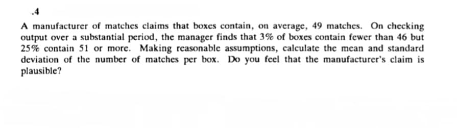 .4
A manufacturer of matches claims that boxes contain, on average, 49 matches. On checking
output over a substantial period, the manager finds that 3% of boxes contain fewer than 46 but
25% contain 51 or more. Making reasonable assumptions, calculate the mean and standard
deviation of the number of matches per box. Do you feel that the manufacturer's claim is
plausible?
