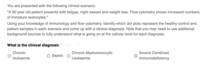 You are presented with the following clinical scenario:
"A 50 year old patient presents with fatigue, night sweats and weight loss. Flow cytometry shows increased numbers
of immature leukocytes."
Using your knowledge of immunology and flow cytometry, identify which dot plots represent the healthy control and
patient samples in each scenario and come up with a clinical diagnosis. Note that you may need to use additional
background sources to fully understand what is going on at the cellular level for each diagnosis.
What is the clinical diagnosis
Chronic
leukaemia
O Sepsis O
Chronic Myelomonocytic
Leukaemia
Severe Combined
Immunodeficiency