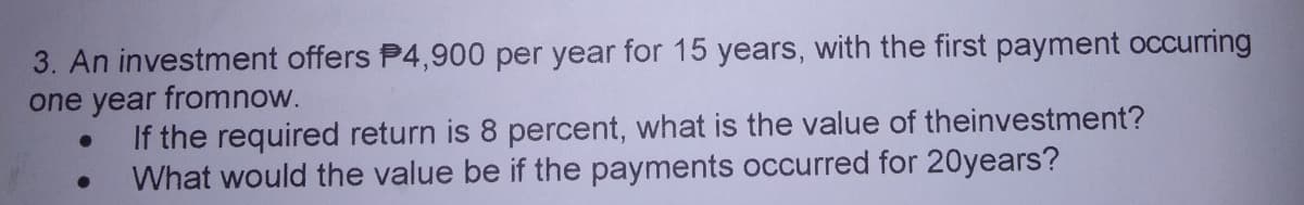 3. An investment offers P4,900 per year for 15 years, with the first payment occurring
one year fromnow.
If the required return is 8 percent, what is the value of theinvestment?
What would the value be if the payments occurred for 20years?
