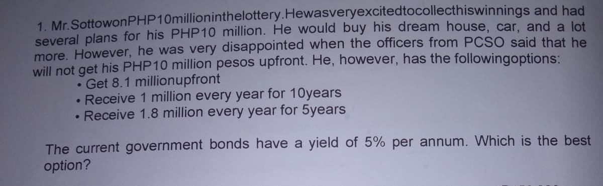 1. Mr.SottowonPHP10millioninthelottery.Hewasveryexcitedtocollecthiswinnings and had
several plans for his PHP10 million. He would buy his dream house, car, and a lot
more. However, he was very disappointed when the officers from PCSO said that he
will not get his PHP10 million pesos upfront. He, however, has the followingoptions:
Get 8.1 millionupfront
• Receive 1 million every year for 10years
• Receive 1.8 million every year for 5years
The current government bonds have a yield of 5% per annum. Which is the best
option?
