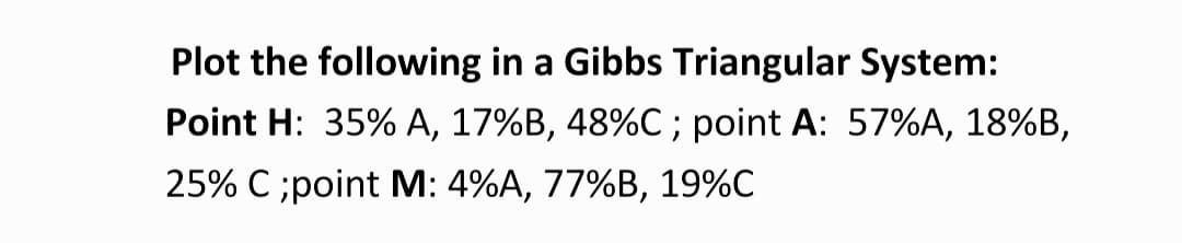 Plot the following in a Gibbs Triangular System:
Point H: 35% A, 17%B, 48%C ; point A: 57%A, 18%B,
25% C ;point M: 4%A, 77%B, 19%C
