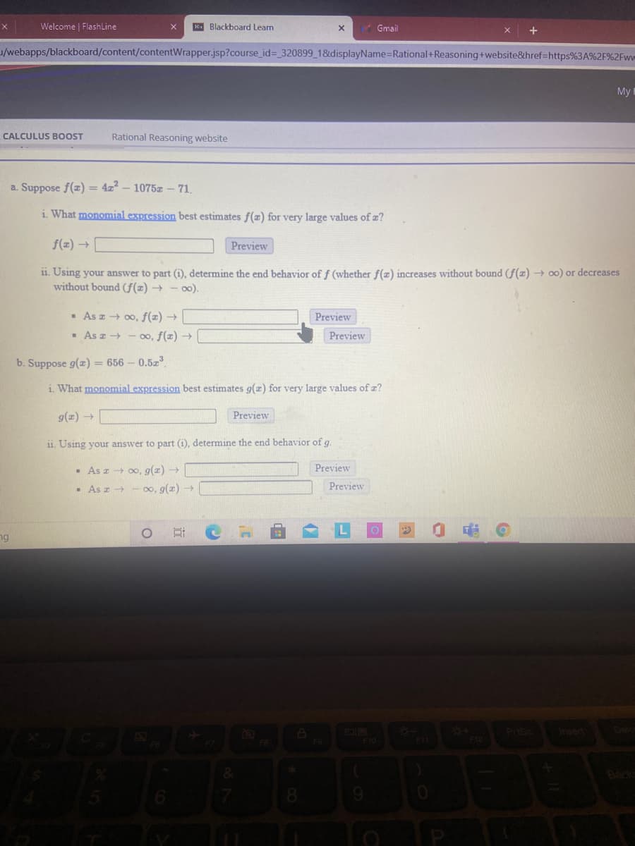 Welcome FlashLine
K. Blackboard Learn
Gmail
/webapps/blackboard/content/contentWrapper.jsp?course_id%3 320899_1&displayName=Rational+Reasoning+website&href=https%3A%2F%2Fww
My I
CALCULUS BOOST
Rational Reasoning website
a. Suppose f(z) = 4z2 – 1075z – 71.
i. What monomial expression best estimates f(z) for very large values of z?
f(z) →
Preview
11. Using your answer to part (i), determine the end behavior of f (whether f(z) increases without bound (f(z) → oo) or decreases
without bound (f(x) → - o0).
As a 00, f(x) →
Preview
- As z+ - 0o, f(x) →
Preview
b. Suppose g(z) = 656 – 0.5z
i What monomial expression best estimates g(z) for very large values of z?
g(z) →
Preview
ii. Using your answer to part (i), determine the end behavior of g.
- As a 00, g(z) →
Preview
- As z
00, g(z) →
Preview
ng
Insert
Dele
F6
F10
Back
8.
