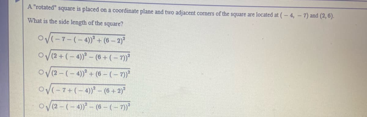 A "rotated" square is placed on a coordinate plane and two adjacent corners of the square are located at (- 4, - 7) and (2, 6).
What is the side length of the square?
OV-7-(-4)+ (6 – 2)
O(2+(-4)- (6+(-7)*
ov(2-(-4) + (6 -(- 7)*
Ov(-7+(-4)- (6 +2)°
Ov(2-(-4)- (6 – (- 7)
