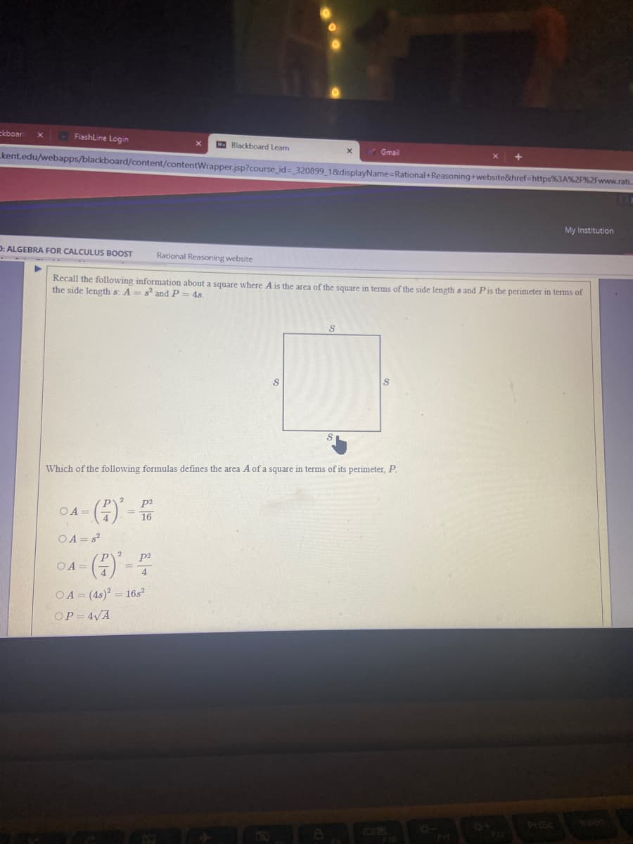 Ekboar
FlashLine Login
E Blackboard Learn
Gmail
kent.edu/webapps/blackboard/content/contentWrapper.jsp?course_id=_320899_18&displayName=Rational+Reasoning+website&href=https%3A%2F%2Fwww.rati.
My Institution
D: ALGEBRA FOR CALCULUS BOOST
Rational Reasoning website
Recall the following information about a square where A is the area of the square in terms of the side length s and Pis the perimeter in terms of
the side length s: A = s² andP= 4s.
Which of the following formulas defines the area A of a square in terms of its perimeter, P.
04-()'-
p2
16
OA =
OA = s?
p2
04-(4)-
OA =
OA = (4s)? = 16s²
OP = 4VA
Prisc
Insert
84
F12
FIT

