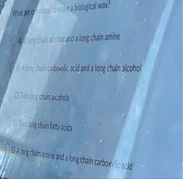 What are combined to make a biological wax?
OAA long chain alcohol and a long chain amine
BỊAlông chain carboxylic acid and a long chain alcohol
CITW long chain alcohols
ODI Two long chain fatty acids
E) A long chain amine and a long chain carboxylic acid
