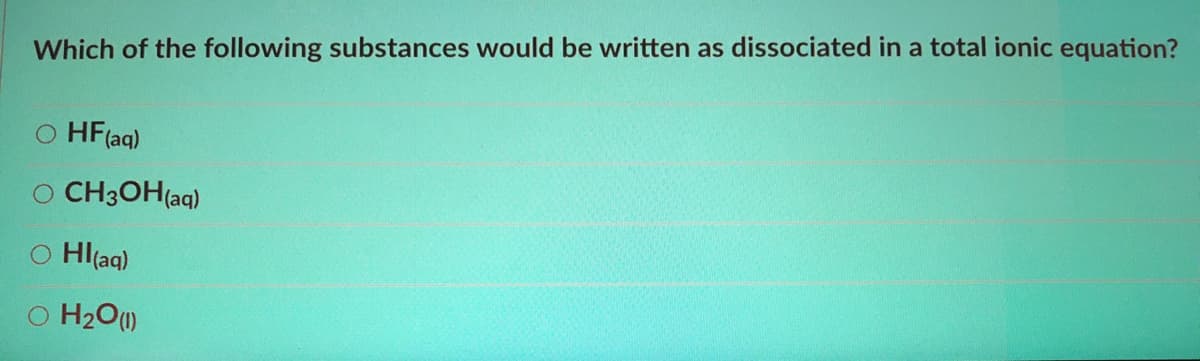 Which of the following substances would be written as dissociated in a total ionic equation?
O HF(aq)
O CH3OH(aq)
O Hl(aq)
O H2O)
