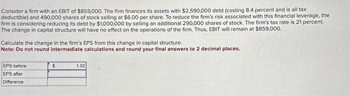 Consider a firm with an EBIT of $859,000. The firm finances its assets with $2,590,000 debt (costing 8.4 percent and is all tax
deductible) and 490,000 shares of stock selling at $6.00 per share. To reduce the firm's risk associated with this financial leverage, the
firm is considering reducing its debt by $1,000,000 by selling an additional 290,000 shares of stock. The firm's tax rate is 21 percent.
The change in capital structure will have no effect on the operations of the firm. Thus, EBIT will remain at $859,000.
Calculate the change in the firm's EPS from this change in capital structure.
Note: Do not round intermediate calculations and round your final answers to 2 decimal places.
EPS before
EPS after
Difference
$
1.02