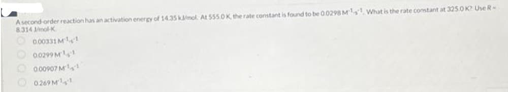 A second-order reaction has an activation energy of 14.35 kl/mol. At 5550K, the rate constant is found to be 0.0298 Ms What is the rate constant at 3250 K? Use R-
8.314 1/mol-K
0.00331 M¹1
0.0299 M¹1
0.00907 M¹
0269M¹1