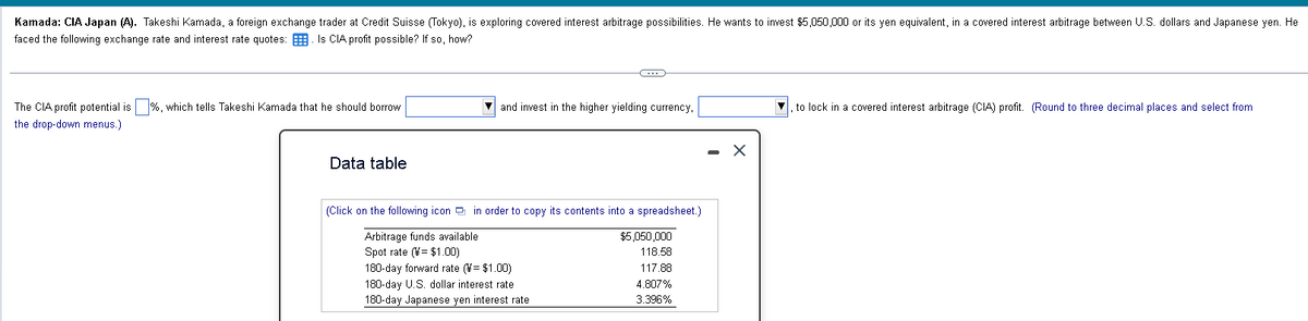 Kamada: CIA Japan (A). Takeshi Kamada, a foreign exchange trader at Credit Suisse (Tokyo), is exploring covered interest arbitrage possibilities. He wants to invest $5,050,000 or its yen equivalent, in a covered interest arbitrage between U.S. dollars and Japanese yen. He
faced the following exchange rate and interest rate quotes: Is CIA profit possible? If so, how?
The CIA profit potential is %, which tells Takeshi Kamada that he should borrow
the drop-down menus.)
Data table
G
and invest in the higher yielding currency,
(Click on the following icon in order to copy its contents into a spreadsheet.)
Arbitrage funds available
Spot rate (¥= $1.00)
180-day forward rate (¥= $1.00)
180-day U.S. dollar interest rate
180-day Japanese yen interest rate
$5,050,000
118.58
117.88
4.807%
3.396%
X
to lock in a covered interest arbitrage (CIA) profit. (Round to three decimal places and select from