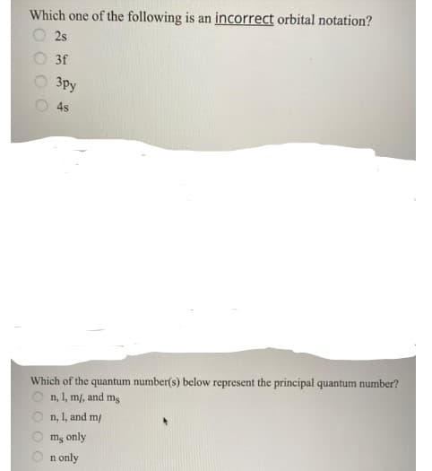 Which one of the following is an incorrect orbital notation?
2s
3f
3py
4s
Which of the quantum number(s) below represent the principal quantum number?
n, 1, m/, and mg
n, 1, and m/
ms only
n only