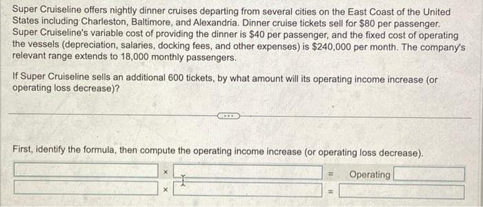 Super Cruiseline offers nightly dinner cruises departing from several cities on the East Coast of the United
States including Charleston, Baltimore, and Alexandria. Dinner cruise tickets sell for $80 per passenger.
Super Cruiseline's variable cost of providing the dinner is $40 per passenger, and the fixed cost of operating
the vessels (depreciation, salaries, docking fees, and other expenses) is $240,000 per month. The company's
relevant range extends to 18,000 monthly passengers.
If Super Cruiseline sells an additional 600 tickets, by what amount will its operating income increase (or
operating loss decrease)?
First, identify the formula, then compute the operating income increase (or operating loss decrease).
Operating
=