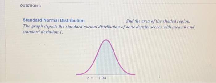 QUESTION 8
Standard Normal Distribution.
find the area of the shaded region.
The graph depicts the standard normal distribution of bone density scores with mean 0 and
standard deviation 1.
^
-1.04
Z