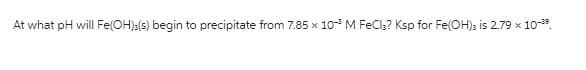 At what pH will Fe(OH)3(s) begin to precipitate from 7.85 x 10-³ M FeCl3? Ksp for Fe(OH)3 is 2.79 x 10-³9.