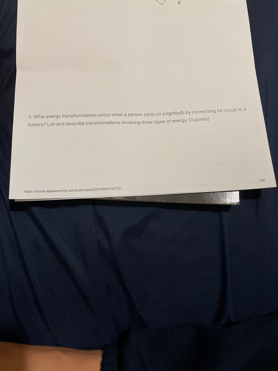 5. What energy transformations occur when a person turns on a lightbulb by connecting its circuit to a
battery? List and describe transformations involving three types of energy. (3 points)
3/6
https://course.apexlearning.com/public/cpop/2001005/3153733