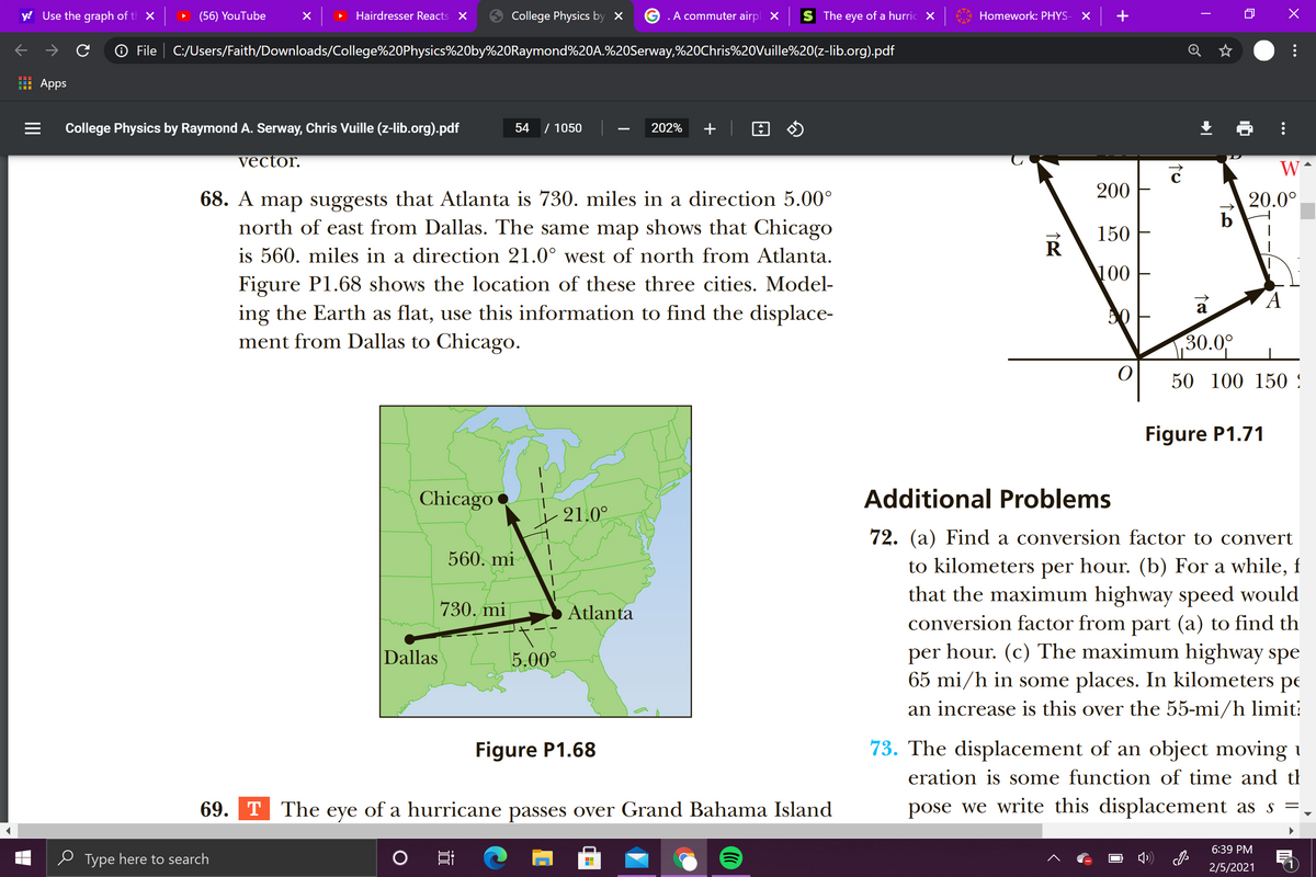 y! Use the graph of t X
(56) YouTube
Hairdresser Reacts X
College Physics by ×
.A commuter airpl X
The eye of a hurric X
Homework: PHYS-
O File | C:/Users/Faith/Downloads/College%20Physics%20by%20Raymond%20A.%20Serway,%20Chris%20Vuille%20(z-lib.org).pdf
Apps
College Physics by Raymond A. Serway, Chris Vuille (z-lib.org).pdf
54
/ 1050
202%
+
vector.
200
68. A map suggests that Atlanta is 730. miles in a direction 5.00°
north of east from Dallas. The same map shows that Chicago
20.0°
150
R
is 560. miles in a direction 21.0° west of north from Atlanta.
100
Figure P1.68 shows the location of these three cities. Model-
ing the Earth as flat, use this information to find the displace-
ment from Dallas to Chicago.
50
30.09
50 100 150 :
Figure P1.71
Chicago
Additional Problems
21.0°
72. (a) Find a conversion factor to convert
560. mi
to kilometers per hour. (b) For a while, f
that the maximum highway speed would
conversion factor from part (a) to find th
hour. (c) The maximum highway spe
730. mi
Atlanta
Dallas
5.00°
per
65 mi/h in some places. In kilometers
pe
an increase is this over the 55-mi/h limit:
Figure P1.68
73. The displacement of an object moving i
eration is some function of time and th
69. T The eye of a hurricane passes over Grand Bahama Island
pose we write this displacement as s =
6:39 PM
e Type here to search
2/5/2021
...
...
II
