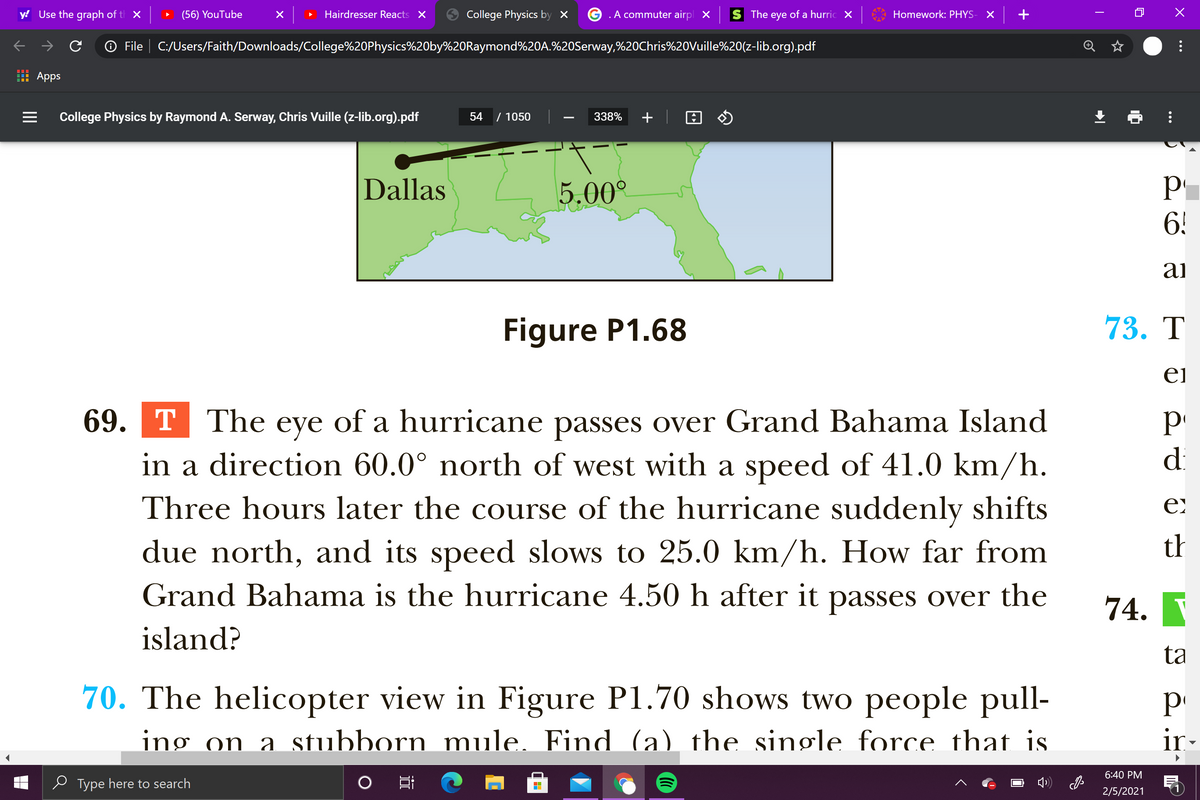 y! Use the graph of t X
(56) YouTube
Hairdresser Reacts X
College Physics by ×
.A commuter airpl X
The eye of a hurric X
Homework: PHYS-
O File | C:/Users/Faith/Downloads/College%20Physics%20by%20Raymond%20A.%20Serway,%20Chris%20Vuille%20(z-lib.org).pdf
Apps
College Physics by Raymond A. Serway, Chris Vuille (z-lib.org).pdf
54
/ 1050
338%
+
P
6!
Dallas
5.00°
ai
Figure P1.68
73. T
ei
69. T The eye of a hurricane passes over Grand Bahama Island
in a direction 60.0° north of west with a speed of 41.0 km/h.
Three hours later the course of the hurricane suddenly shifts
due north, and its speed slows to 25.0 km/h. How far from
Grand Bahama is the hurricane 4.50 h after it passes over the
di
th
74.
island?
ta
70. The helicopter view in Figure P1.70 shows two people pull-
ing on a stubborn mule. Find (a) the single force that is
ir-
6:40 PM
e Type here to search
2/5/2021
...
...
II
