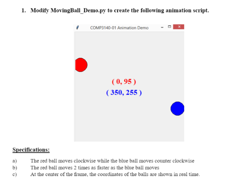 1. Modify MovingBall_Demo.py to create the following animation script.
COMP3140-01 Animation Demo
( 0, 95 )
( 350, 255 )
Specifications:
a)
The red ball moves clockwise while the blue ball moves counter clockwise
b)
The red ball moves 2 times as faster as the blue ball moves
c)
At the center of the frame, the coordinates of the balls are shown in real time.
