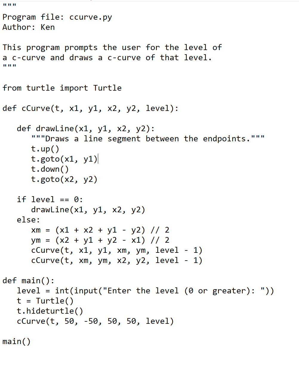 Program file: ccurve. py
Author: Ken
This program prompts the user for the level of
a c-curve and draws a c-curve of that level.
IL II||
from turtle import Turtle
def cCurve(t, x1, y1, x2, y2, level):
def drawLine(x1, у1, х2, у2):
"""Draws a line segment between the endpoints.
t.up()
t.goto(x1, y1)
t.down ()
t.goto(x2, y2)
IL II||
if level
== 0:
drawLine(x1, у1, х2, у2)
else:
y2) // 2
х1) // 2
СCurve(t, x1, у1, хт, уm, level
хm, ут, х2, у2, level
xm = (x1 + x2 + y1
(x2 + y1 + у2
ym =
1)
1)
cCurve(
def main():
level =
int(input("Enter the level (0 or greater): "))
Turtle()
t.hideturtle()
cCurve(t, 50, -50, 50, 50, level)
t =
main()
