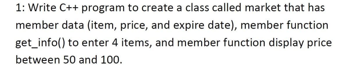 1: Write C++ program to create a class called market that has
member data (item, price, and expire date), member function
get_info() to enter 4 items, and member function display price
between 50 and 100.
