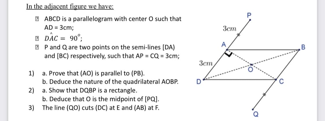 In the adjacent figure we have:
2 ABCD is a parallelogram with center O such that
AD = 3cm;
Зст
DaC = 90°;
2 DAC
А
2 P and Q are two points on the semi-lines [DA)
and [BC) respectively, such that AP = CQ = 3cm;
Зст
a. Prove that (AO) is parallel to (PB).
b. Deduce the nature of the quadrilateral AOBP.
a. Show that DQBP is a rectangle.
1)
2)
b. Deduce that O is the midpoint of [PQ].
The line (QO) cuts (DC) at E and (AB) at F.
3)
