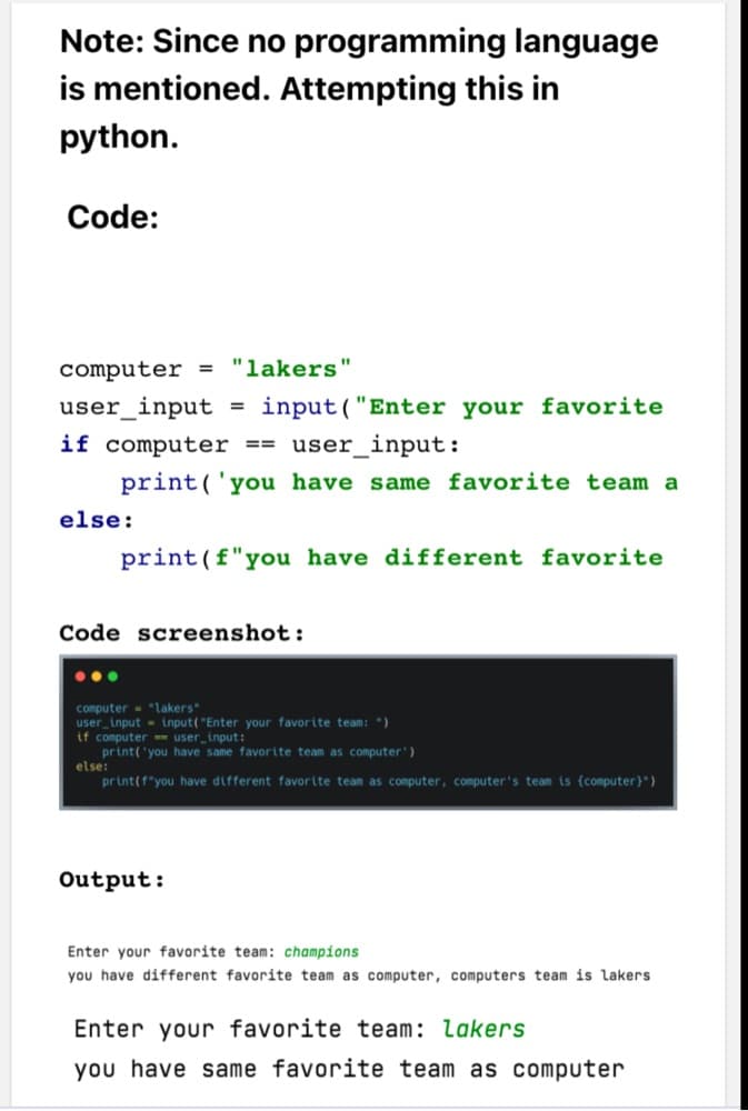 Note: Since no programming language
is mentioned. Attempting this in
python.
Code:
computer = "lakers"
user_input
input ("Enter your favorite
%3D
if computer == user_input:
print('you have same favorite team a
else:
print(f"you have different favorite
Code screenshot:
computer - "lakers"
user_input - input("Enter your favorite team: ")
if computer user_input:
print( 'you have same favorite team as computer')
else:
print(f"you have different favorite team as computer, computer's team is {computer}")
Output:
Enter your favorite team: champions
you have different favorite team as computer, computers team is lakers
Enter your favorite team: lakers
you have same favorite team as computer
