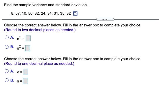 Find the sample variance and standard deviation.
8, 57, 10, 50, 32, 24, 34, 31, 35, 32 E
.....
Choose the correct answer below. Fill in the answer box to complete your choice.
(Round to two decimal places as needed.)
O A. 2 =
O B. 2
Choose the correct answer below. Fill in the answer box to complete your choice.
(Round to one decimal place as needed.)
OA.
O B.
S=
