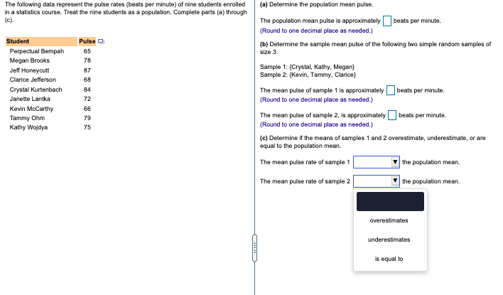 The following data represent the pulse rates (beats per minute) of nine students enrolled
in a statistics course. Treat the nine students as a population. Complete parts (a) through
(c).
(a) Determine the population mean pulse.
The population mean pulse is approximately
beats per minute.
(Round to one decimal place as needed.)
Student
Pulse O
(b) Determine the sample mean pulse of the following two simple random samples of
size 3.
Perpectual Bempah
65
Megan Brooks
78
Sample 1: (Crystal, Kathy, Megan)
Sample 2: (Kevin, Tammy, Clarice)
Jeff Honeycutt
87
Clarice Jefferson
68
Crystal Kurtenbach
The mean pulse of sample 1 is approximately beats per minute.
(Round to one decimal place as needed.)
84
Janette Lantka
72
Kevin McCarthy
66
The mean pulse of sample 2, is approximatelyO beats per minute.
Tammy Ohm
79
(Round to one decimal place as needed.)
Kathy Wojdya
75
(c) Determine if the means of samples 1 and 2 overestimate, underestimate, or are
equal to the population mean.
The mean pulse rate of sample 1
the population mean.
The mean pulse rate of sample 2
the population mean.
overestimates
underestimates
is equal to
