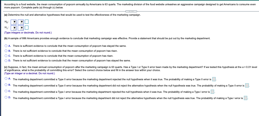 According to a food website, the mean consumption of popcorn annually by Americans is 63 quarts. The marketing division of the food website unleashes an aggressive campaign designed to get Americans to consume even
more popcom. Complete parts (a) through (c) below.
(a) Determine the null and alternative hypotheses that would be used to test the effectiveness of the marketing campaign.
Họ:
H,:
(Type integers or decimals. Do not round.)
(b) A sample of 886 Americans provides enough evidence to conclude that marketing campaign was effective. Provide a statement that should be put out by the marketing department.
O A. There is sufficient evidence to conclude that the mean consumption of popcorn has stayed the same.
O B. There is not sufficient evidence to conclude that the mean consumption of popcom has risen.
OC. There is sufficient evidence to conclude that the mean consumption of popcorn has risen.
OD. There
not sufficient evidence to conclude that the mean consumption of popcorn has stayed the same.
(c) Suppose, in fact, the mean annual consumption of popcorn after the marketing campaign is 63 quarts. Has a Type I or Type Il error been made by the marketing department? If we tested this hypothesis at the a= 0.01 level
of significance, what is the probability of committing this error? Select the correct choice below and fill in the answer box within your choice.
(Type an integer or a decimal. Do not round.)
O A. The marketing department committed a Type Il error because the marketing department rejected the null hypothesis when it was true. The probability of making a Type Il error is
O B. The marketing department committed a Type IIl error because the marketing department did not reject the alternative hypothesis when the null hypothesis was true. The probability of making a Type Il error is-
O C. The marketing department committed a Type I error because the marketing department rejected the null hypothesis when it was true. The probability of making a Type I error is.
O D. The marketing department committed a Type I error because the marketing department did not reject the alternative hypothesis when the null hypothesis was true. The probability of making a Type l error is.
