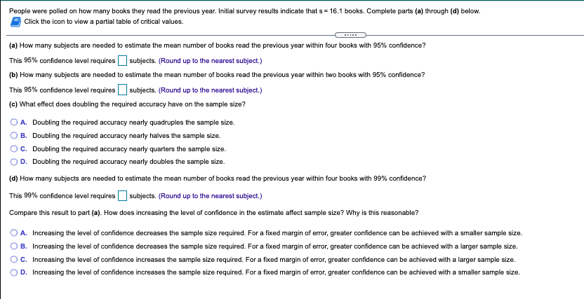 People were polled on how many books they read the previous year. Initial survey results indicate that s = 16.1 books. Complete parts (a) through (d) below.
Click the icon to view a partial table of critical values.
(a) How many subjects are needed to estimate the mean number of books read the previous year within four books with 95% confidence?
This 95% confidence level requires O subjects. (Round up to the nearest subject.)
(b) How many subjects are needed to estimate the mean number of books read the previous year within two books with 95% confidence?
This 95% confidence level requires O subjects. (Round up to the nearest subject.)
(c) What effect does doubling the required accuracy have on the sample size?
A. Doubling the required accuracy nearly quadruples the sample size.
B. Doubling the required accuracy nearly halves the sample size.
C. Doubling the required accuracy nearly quarters the sample size.
D. Doubling the required accuracy nearly doubles the sample size.
(d) How many subjects are needed to estimate the mean number of books read the previous year within four books with 99% confidence?
This 99% confidence level requires O subjects. (Round up to the nearest subject.)
Compare this result to part (a). How does increasing the level of confidence in the estimate affect sample size? Why is this reasonable?
A. Increasing the level of confidence decreases the sample size required. For a fixed margin of error, greater confidence can be achieved with a smaller sample size.
B. Increasing the level of confidence decreases the sample size required. For a fixed margin of error, greater confidence can be achieved with a larger sample size.
c. Increasing the level of confidence increases the sample size required. For a fixed margin of error, greater confidence can be achieved with a larger sample size.
D. Increasing the level of confidence increases the sample size required. For a fixed margin of error, greater confidence can be achieved with a smaller sample size.
