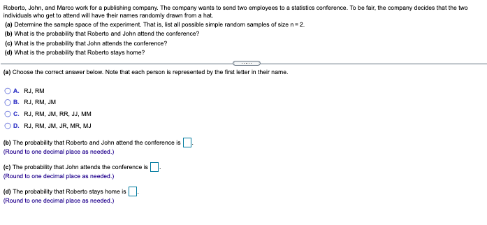 Roberto, John, and Marco work for a publishing company. The company wants to send two employees to a statistics conference. To be fair, the company decides that the two
individuals who get to attend will have their names randomly drawn from a hat.
(a) Determine the sample space of the experiment. That is, list all possible simple random samples of size n=2.
(b) What is the probability that Roberto and John attend the conference?
(c) What is the probability that John attends the conference?
(d) What is the probablity that Roberto stays home?
(a) Choose the correct answer below. Note that each person is represented by the first letter in their name.
A. RJ, RM
B. RJ, RM, JM
C. RJ, RM, JM, RR, JJ, MM
D. RJ, RM, JM, JR, MR, MJ
(b) The probability that Roberto and John attend the conference is
(Round to one decimal place as needed.)
(c) The probability that John attends the conference is
(Round to one decimal place as needed.)
(d) The probability that Roberto stays home is.
(Round to one decimal place as needed.)
